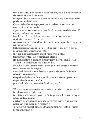 um absoluto, não é uma substância, não é um acidente
de substâncias Mas uma
relação. Só as mónadas são substâncias; o espaço não
pode ser substância.
Como relação, o espaço é uma ordem; a ordem de
coexistência ou, mais
rigorosamente, a ordem dos fenómenos coexistentes. O
espaço não é real mas
ideal. Isto é, não há espaço real fora do universo
material; espaço é, em si
mesmo, uma coisa ideal, tal como o tempo. Kant seguiu
as orientações
leibnizianas enquanto defendeu que o espaço é uma
relação, mas concebeu esta
última não como algo ideal mas como algo
transcendental. As principais ideias
de Kant sobre o espaço encontram-se na ESTÉTICA
TRANSCENDENTAL da Crítica DA
RAZÃO PURA. Para Kant, espaço é, tal como o tempo,
uma forma da intuição
sensível, isto é, uma forma a priori da sensibilidade.
não é "um conceito
empírico derivado de experiências externas, porque a
experiência externa só é
possível pela representação do espaço".
"É uma representação necessária a priori, que serve de
fundamento a todas as
intuições externas", porque "é impossível conceber que
não exista espaço,
embora o possamos pensar sem que contenha algum
objecto". Em suma, o espaço é
"a ideia da possibilidade dos fenómenos", isto é, "uma
representação a
275
 
