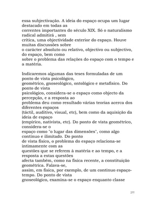 essa subjectivação. A ideia do espaço ocupa um lugar
destacado em todas as
correntes importantes do século XIX. Só o naturalismo
radical admitirá , sem
crítica, uma objectividade exterior do espaço. Houve
muitas discussões sobre
o carácter absoluto ou relativo, objectivo ou subjectivo,
do espaço, bem como
sobre o problema das relações do espaço com o tempo e
a matéria.
Indicaremos algumas das teses formuladas de um
ponto de vista psicológico,
geométrico, gnoseológico, ontológico e metafísico. Do
ponto de vista
psicológico, considera-se o espaço como objecto da
percepção, e a resposta ao
problema deu como resultado várias teorias acerca dos
diferentes espaços
(táctil, auditivo, visual, etc), bem como da aquisição da
ideia de espaço
(empírico, nativista, etc). Do ponto de vista geométrico,
considera-se o
espaço como "o lugar das dimensões", como algo
contínuo e ilimitado. Do ponto
de vista físico, o problema do espaço relaciona-se
intimamente com as
questões que se referem à matéria e ao tempo, e a
resposta a estas questões
afecta também, como na física recente, a constituição
geométrica. Falava-se,
assim, em física, por exemplo, de um contínuo espaço-
tempo. Do ponto de vista
gnoseológico, examina-se o espaço enquanto classe
277
 