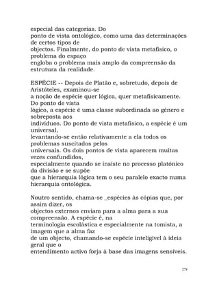 especial das categorias. Do
ponto de vista ontológico, como uma das determinações
de certos tipos de
objectos. Finalmente, do ponto de vista metafísico, o
problema do espaço
engloba o problema mais amplo da compreensão da
estrutura da realidade.
ESPÉCIE -- Depois de Platão e, sobretudo, depois de
Aristóteles, examinou-se
a noção de espécie quer lógica, quer metafisicamente.
Do ponto de vista
lógico, a espécie é uma classe subordinada ao género e
sobreposta aos
indivíduos. Do ponto de vista metafísico, a espécie é um
universal,
levantando-se então relativamente a ela todos os
problemas suscitados pelos
universais. Os dois pontos de vista aparecem muitas
vezes confundidos,
especialmente quando se insiste no processo platónico
da divisão e se supõe
que a hierarquia lógica tem o seu paralelo exacto numa
hierarquia ontológica.
Noutro sentido, chama-se _espécies às cópias que, por
assim dizer, os
objectos externos enviam para a alma para a sua
compreensão. A espécie é, na
terminologia escolástica e especialmente na tomista, a
imagem que a alma faz
de um objecto, chamando-se espécie inteligível à ideia
geral que o
entendimento activo forja à base das imagens sensíveis.
278
 