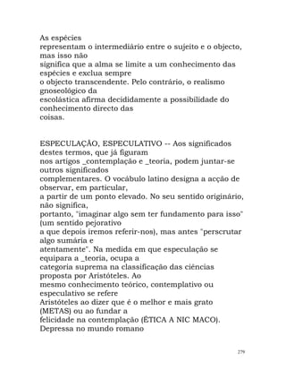 As espécies
representam o intermediário entre o sujeito e o objecto,
mas isso não
significa que a alma se limite a um conhecimento das
espécies e exclua sempre
o objecto transcendente. Pelo contrário, o realismo
gnoseológico da
escolástica afirma decididamente a possibilidade do
conhecimento directo das
coisas.
ESPECULAÇÃO, ESPECULATIVO -- Aos significados
destes termos, que já figuram
nos artigos _contemplação e _teoria, podem juntar-se
outros significados
complementares. O vocábulo latino designa a acção de
observar, em particular,
a partir de um ponto elevado. No seu sentido originário,
não significa,
portanto, "imaginar algo sem ter fundamento para isso"
(um sentido pejorativo
a que depois iremos referir-nos), mas antes "perscrutar
algo sumária e
atentamente". Na medida em que especulação se
equipara a _teoria, ocupa a
categoria suprema na classificação das ciências
proposta por Aristóteles. Ao
mesmo conhecimento teórico, contemplativo ou
especulativo se refere
Aristóteles ao dizer que é o melhor e mais grato
(METAS) ou ao fundar a
felicidade na contemplação (ÉTICA A NIC MACO).
Depressa no mundo romano
279
 