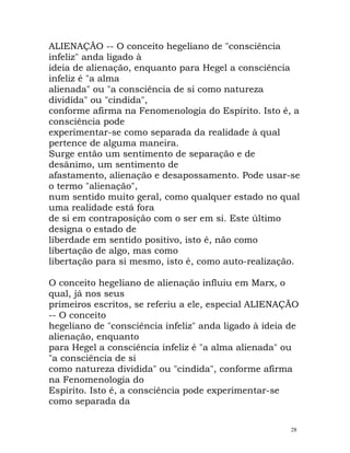 ALIENAÇÃO -- O conceito hegeliano de "consciência
infeliz" anda ligado à
ideia de alienação, enquanto para Hegel a consciência
infeliz é "a alma
alienada" ou "a consciência de si como natureza
dividida" ou "cindida",
conforme afirma na Fenomenologia do Espírito. Isto é, a
consciência pode
experimentar-se como separada da realidade à qual
pertence de alguma maneira.
Surge então um sentimento de separação e de
desânimo, um sentimento de
afastamento, alienação e desapossamento. Pode usar-se
o termo "alienação",
num sentido muito geral, como qualquer estado no qual
uma realidade está fora
de si em contraposição com o ser em si. Este último
designa o estado de
liberdade em sentido positivo, isto é, não como
libertação de algo, mas como
libertação para si mesmo, isto é, como auto-realização.
O conceito hegeliano de alienação influiu em Marx, o
qual, já nos seus
primeiros escritos, se referiu a ele, especial ALIENAÇÃO
-- O conceito
hegeliano de "consciência infeliz" anda ligado à ideia de
alienação, enquanto
para Hegel a consciência infeliz é "a alma alienada" ou
"a consciência de si
como natureza dividida" ou "cindida", conforme afirma
na Fenomenologia do
Espírito. Isto é, a consciência pode experimentar-se
como separada da
28
 