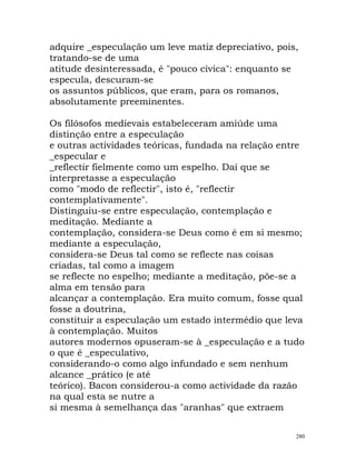 adquire _especulação um leve matiz depreciativo, pois,
tratando-se de uma
atitude desinteressada, é "pouco cívica": enquanto se
especula, descuram-se
os assuntos públicos, que eram, para os romanos,
absolutamente preeminentes.
Os filósofos medievais estabeleceram amiúde uma
distinção entre a especulação
e outras actividades teóricas, fundada na relação entre
_especular e
_reflectir fielmente como um espelho. Daí que se
interpretasse a especulação
como "modo de reflectir", isto é, "reflectir
contemplativamente".
Distinguiu-se entre especulação, contemplação e
meditação. Mediante a
contemplação, considera-se Deus como é em si mesmo;
mediante a especulação,
considera-se Deus tal como se reflecte nas coisas
criadas, tal como a imagem
se reflecte no espelho; mediante a meditação, põe-se a
alma em tensão para
alcançar a contemplação. Era muito comum, fosse qual
fosse a doutrina,
constituir a especulação um estado intermédio que leva
à contemplação. Muitos
autores modernos opuseram-se à _especulação e a tudo
o que é _especulativo,
considerando-o como algo infundado e sem nenhum
alcance _prático (e até
teórico). Bacon considerou-a como actividade da razão
na qual esta se nutre a
si mesma à semelhança das "aranhas" que extraem
280
 