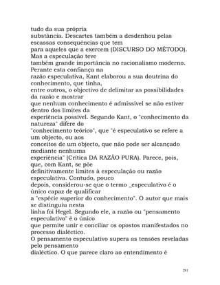 tudo da sua própria
substância. Descartes também a desdenhou pelas
escassas consequências que tem
para aqueles que a exercem (DISCURSO DO MÉTODO).
Mas a especulação teve
também grande importância no racionalismo moderno.
Perante esta confiança na
razão especulativa, Kant elaborou a sua doutrina do
conhecimento, que tinha,
entre outros, o objectivo de delimitar as possibilidades
da razão e mostrar
que nenhum conhecimento é admissível se não estiver
dentro dos limites da
experiência possível. Segundo Kant, o "conhecimento da
natureza" difere do
"conhecimento teórico", que "é especulativo se refere a
um objecto, ou aos
conceitos de um objecto, que não pode ser alcançado
mediante nenhuma
experiência" (Crítica DA RAZÃO PURA). Parece, pois,
que, com Kant, se põe
definitivamente limites à especulação ou razão
especulativa. Contudo, pouco
depois, considerou-se que o termo _especulativo é o
único capaz de qualificar
a "espécie superior do conhecimento". O autor que mais
se distinguiu nesta
linha foi Hegel. Segundo ele, a razão ou "pensamento
especulativo" é o único
que permite unir e conciliar os opostos manifestados no
processo dialéctico.
O pensamento especulativo supera as tensões reveladas
pelo pensamento
dialéctico. O que parece claro ao entendimento é
281
 