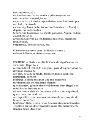 contraditório; só o
racional-especulativo acaba e (absorve) com as
contradições. a oposição ao
especulativo e à razão especulativa manifestou-se, por
um lado, dentro da
escola hegeliana (sobretudo com Feuerbach e Marx) e,
depois, na maioria das
tendências filosóficas do século passado. Assim, podem
classificar-se de
antiespeculativas as tendências positivas, analíticas,
linguísticas,
empiristas, neokantianas, etc.
O mesmo acontece com tendências como o
existencialismo, o historicismo, etc.
ESPÍRITO -- Dada a multiplicidade de significados do
vocábulo _Espírito, é
recomendável utilizá-lo em geral, para designar todos os
diversos modos de
ser que, de algum modo, transcendem o vital. Em
particular, convém
restringi-lo para designar um dos conceitos
fundamentais do idealismo alemão,
que alcançou grande desenvolvimento com Hegel e se
manifestou durante este
século numa série de doutrinas sobre o ser espiritual,
quer como um modo de
ser específico, quer como a maneira de ser própria do
homem como "ser
histórico". Referir-nos-emos às correntes mencionadas.
_Espírito foi um dos vocábulos mais abundantemente
usados pelos idealistas
282
 
