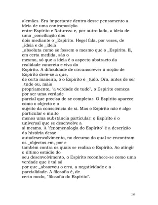 alemães. Era importante dentro desse pensamento a
ideia de uma contraposição
entre Espírito e Natureza e, por outro lado, a ideia de
uma _conciliação dos
dois mediante o _Espírito. Hegel fala, por vezes, de
_ideia e de _ideia
_absoluta como se fossem o mesmo que o _Espírito. E,
em certa medida, são o
mesmo, só que a ideia é o aspecto abstracto da
realidade concreta e viva do
Espírito. A dificuldade de circunscrever a noção de
Espírito deve-se a que,
de certa maneira, o o Espírito é _tudo. Ora, antes de ser
_tudo ou, mais
propriamente, "a verdade de tudo", o Espírito começa
por ser uma verdade
parcial que precisa de se completar. O Espírito aparece
como o objecto e o
sujeito da consciência de si. Mas o Espírito não é algo
particular e muito
menos uma substância particular: o Espírito é o
universal que se desenvolve a
si mesmo. A "fenomenologia do Espírito" é a descrição
da história desse
autodesenvolvimento, no decurso do qual se encontram
os _objectos em, por e
também contra os quais se realiza o Espírito. Ao atingir
o último estádio do
seu desenvolvimento, o Espírito reconhece-se como uma
verdade que é tal só
por que _absorveu o erro, a negatividade e a
parcialidade. A filosofia é, de
certo modo, "filosofia do Espírito".
283
 