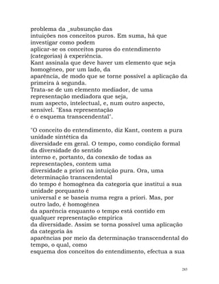 problema da _subsunção das
intuições nos conceitos puros. Em suma, há que
investigar como podem
aplicar-se os conceitos puros do entendimento
(categorias) à experiência.
Kant assinala que deve haver um elemento que seja
homogéneo, por um lado, da
aparência, de modo que se torne possível a aplicação da
primeira à segunda.
Trata-se de um elemento mediador, de uma
representação mediadora que seja,
num aspecto, intelectual, e, num outro aspecto,
sensível. "Essa representação
é o esquema transcendental".
"O conceito do entendimento, diz Kant, contem a pura
unidade sintética da
diversidade em geral. O tempo, como condição formal
da diversidade do sentido
interno e, portanto, da conexão de todas as
representações, contem uma
diversidade a priori na intuição pura. Ora, uma
determinação transcendental
do tempo é homogénea da categoria que institui a sua
unidade porquanto é
universal e se baseia numa regra a priori. Mas, por
outro lado, é homogénea
da aparência enquanto o tempo está contido em
qualquer representação empírica
da diversidade. Assim se torna possível uma aplicação
da categoria às
aparências por meio da determinação transcendental do
tempo, o qual, como
esquema dos conceitos do entendimento, efectua a sua
285
 