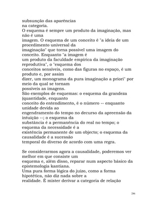 subsunção das aparências
na categoria.
O esquema é sempre um produto da imaginação, mas
não é uma
imagem. O esquema de um conceito é "a ideia de um
procedimento universal da
imaginação" que torna possível uma imagem do
conceito. Enquanto "a imagem é
um produto da faculdade empírica da imaginação
reprodutiva", o "esquema dos
conceitos sensíveis, como das figuras no espaço, é um
produto e, por assim
dizer, um monograma da pura imaginação a priori" por
meio da qual se tornam
possíveis as imagens.
São exemplos de esquemas: o esquema da grandeza
(quantidade, enquanto
conceito do entendimento, é o número -- enquanto
unidade devida ao
engendramento do tempo no decurso da apreensão da
intuição --; o esquema da
substância é a permanência do real no tempo; o
esquema da necessidade é a
existência permanente de um objecto; o esquema da
causalidade é a sucessão
temporal do diverso de acordo com uma regra.
Se considerarmos agora a causalidade, poderemos ver
melhor em que consiste um
esquema e, além disso, reparar num aspecto básico da
epistemologia kantiana.
Uma pura forma lógica do juízo, como a forma
hipotética, não diz nada sobre a
realidade. É mister derivar a categoria de relação
286
 