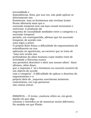 (causalidade e
dependência). Esta, por sua vez, não pode aplicar-se
directamente aos
fenómenos. mas os fenómenos não revelam (como
Hume afirmara) mais que a
sucessão temporal sem um laço causal necessário e
universal. A produção do
esquema de causalidade mediador entre a categoria e a
sucessão temporal
permite, em contrapartida, afirmar que há sucessão
temporal, de acordo com
uma regra a priori.
O próprio Kant frisou a dificuldade do esquematismo do
entendimento na sua
aplicação às aparências, ao escrever que se trata de
"uma arte oculta nas
profundezas da alma humana cujos modos reais de
actividade a Natureza nunca
nos permitirá descobrir e abrir aos nossos olhos". Kant
afirmou, além disso,
que o esquema é "só o fenómeno ou conceito sensível de
um objecto de acordo
com a categoria". A dificuldade de aplicar a doutrina do
esquematismo e a
própria ideia de _esquema suscitaram inúmeros
comentários, em cujo pormenor
não vamos entrar.
ESSêNCIA -- O termo _essência refere-se, em geral,
àquilo em que algo
consiste e entendeu-se de maneiras muito diferentes.
Na medida em que Platão
287
 