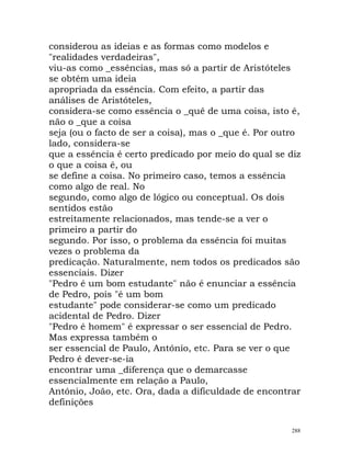 considerou as ideias e as formas como modelos e
"realidades verdadeiras",
viu-as como _essências, mas só a partir de Aristóteles
se obtém uma ideia
apropriada da essência. Com efeito, a partir das
análises de Aristóteles,
considera-se como essência o _quê de uma coisa, isto é,
não o _que a coisa
seja (ou o facto de ser a coisa), mas o _que é. Por outro
lado, considera-se
que a essência é certo predicado por meio do qual se diz
o que a coisa é, ou
se define a coisa. No primeiro caso, temos a essência
como algo de real. No
segundo, como algo de lógico ou conceptual. Os dois
sentidos estão
estreitamente relacionados, mas tende-se a ver o
primeiro a partir do
segundo. Por isso, o problema da essência foi muitas
vezes o problema da
predicação. Naturalmente, nem todos os predicados são
essenciais. Dizer
"Pedro é um bom estudante" não é enunciar a essência
de Pedro, pois "é um bom
estudante" pode considerar-se como um predicado
acidental de Pedro. Dizer
"Pedro é homem" é expressar o ser essencial de Pedro.
Mas expressa também o
ser essencial de Paulo, António, etc. Para se ver o que
Pedro é dever-se-ia
encontrar uma _diferença que o demarcasse
essencialmente em relação a Paulo,
António, João, etc. Ora, dada a dificuldade de encontrar
definições
288
 