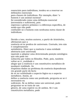 essenciais para indivíduos, tendeu-se a reservar as
definições essenciais
para classes de indivíduos. Por exemplo, dizer "o
homem é um animal racional"
foi considerado como uma definição essencial
(necessária e suficiente), pois
expressa o género próximo e a diferença específica, de
modo que não pode
confundir-se o homem com nenhuma outra classe de
indivíduos.
Devido a isso, muitos autores, a partir de Aristóteles,
afirmaram que a
essência só se predica de universais. Contudo, isto não
é completamente
satisfatório. Dizer que a essência é uma entidade
abstracta (um universal)
equivale a adoptar uma determinada posição ontológica
que não pode ser
subscrita por todos os filósofos. Pode, pois, também
voltar-se à _realidade e
alegar que a essência é um constitutivo metafísico de
qualquer realidade. As
respostas dadas ao problema da essência dependeram
em grande parte do facto
de se ter sublinhado o aspecto lógico ou o aspecto
metafísico. Assim, se
define a essência como um predicado, pergunta-se se é
necessário ou
suficiente. Se se define como um universal, pode
perguntar-se se trata de um
género, de uma espécie ou de ambos. Se é um
constitutivo metafísico, pode
289
 