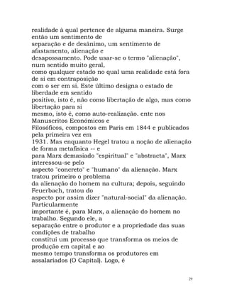 realidade à qual pertence de alguma maneira. Surge
então um sentimento de
separação e de desânimo, um sentimento de
afastamento, alienação e
desapossamento. Pode usar-se o termo "alienação",
num sentido muito geral,
como qualquer estado no qual uma realidade está fora
de si em contraposição
com o ser em si. Este último designa o estado de
liberdade em sentido
positivo, isto é, não como libertação de algo, mas como
libertação para si
mesmo, isto é, como auto-realização. ente nos
Manuscritos Económicos e
Filosóficos, compostos em Paris em 1844 e publicados
pela primeira vez em
1931. Mas enquanto Hegel tratou a noção de alienação
de forma metafísica -- e
para Marx demasiado "espiritual" e "abstracta", Marx
interessou-se pelo
aspecto "concreto" e "humano" da alienação. Marx
tratou primeiro o problema
da alienação do homem na cultura; depois, seguindo
Feuerbach, tratou do
aspecto por assim dizer "natural-social" da alienação.
Particularmente
importante é, para Marx, a alienação do homem no
trabalho. Segundo ele, a
separação entre o produtor e a propriedade das suas
condições de trabalho
constitui um processo que transforma os meios de
produção em capital e ao
mesmo tempo transforma os produtores em
assalariados (O Capital). Logo, é
29
 