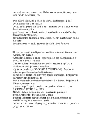 considerar-se como uma ideia, como uma forma, como
um modo de causa, etc.
Por outro lado, do ponto de vista metafísico, pode
considerar-se a essência
como uma parte da coisa juntamente com a existência.
Levanta-se aqui o
problema da _relação entre a essência e a existência,
tão abundantemente
tratado pelos filósofos medievais, e, em particular pelos
filósofos
escolásticos -- incluindo os escolásticos Árabes.
O termo _essência ligou-se muitas vezes ao termo _ser.
Assim, em Santo
Agostinho, para o qual "essência se diz daquilo que é
ser... as demais coisas
que se acham essências ou substâncias implicam
acidentes que provocam nelas
alguma mudança" (SOBRE A TRINDADE). Assim se
afirma que Deus é substância ou,
como este nome lhe convém mais, essência. Enquanto
carácter fundamental do
ser, a essência corresponde aqui só a Deus. Segundo S.
Tomás, a essência
diz-se daquilo pelo qual e no qual a coisa tem o ser
(SOBRE O ENTE E A ESS
NCIA). Estas definições da _essência parecem
primeiramente "metafísicas", mas
podem também caracterizar-se logicamente se se
sublinhar que a essência pode
conceber-se como algo que _constitui a coisa e que este
_algo se expressa
290
 