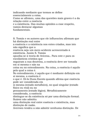 indicando mediante que termos se define
essencialmente a coisa.
Como se afirmou, uma das questões mais graves é a da
relação entre a essência
e a existência. Das muitas opiniões a esse respeito,
vamos destacar algumas
fundamentais.
S. Tomás e os autores que ele influenciou afirmam que
há distinção real entre
a essência e a existência nos entes criados, mas isto
não significa que a
essência seja um mero acidente acrescentado à
existência. Assim S. Tomás
opunha-se à teoria de Avicena.. Para este e para os
escolásticos cristãos que
seguiram a sua doutrina, a essência deve ser tomada
em si mesma e não na
coisa ou no entendimento. Na coisa, a essência é aquilo
pelo qual a coisa é.
No entendimento, é aquilo que é mediante definição em
si mesma, a essência é
o que é. Di-lo Duns Escoto quando afirma que essência
pode ser considerada em
si mesma (estado metafísico), no qual singular (estado
físico ou real) ou no
pensamento (estado lógico). Metafisicamente
considerada, a essência
distingue-se da existência só por uma distinção formal.
Suárez não admitiu
uma distinção real entre essência e existência, mas
distinção de razão.
Averroes tendeu a não admitir nenhuma distinção. De
291
 