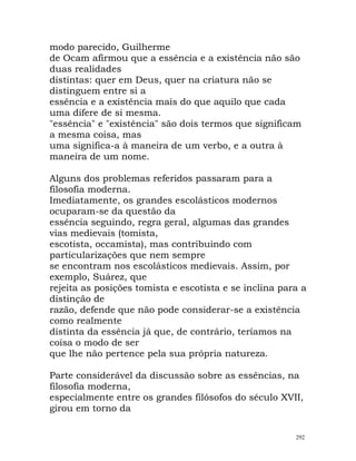 modo parecido, Guilherme
de Ocam afirmou que a essência e a existência não são
duas realidades
distintas: quer em Deus, quer na criatura não se
distinguem entre si a
essência e a existência mais do que aquilo que cada
uma difere de si mesma.
"essência" e "existência" são dois termos que significam
a mesma coisa, mas
uma significa-a à maneira de um verbo, e a outra à
maneira de um nome.
Alguns dos problemas referidos passaram para a
filosofia moderna.
Imediatamente, os grandes escolásticos modernos
ocuparam-se da questão da
essência seguindo, regra geral, algumas das grandes
vias medievais (tomista,
escotista, occamista), mas contribuindo com
particularizações que nem sempre
se encontram nos escolásticos medievais. Assim, por
exemplo, Suárez, que
rejeita as posições tomista e escotista e se inclina para a
distinção de
razão, defende que não pode considerar-se a existência
como realmente
distinta da essência já que, de contrário, teríamos na
coisa o modo de ser
que lhe não pertence pela sua própria natureza.
Parte considerável da discussão sobre as essências, na
filosofia moderna,
especialmente entre os grandes filósofos do século XVII,
girou em torno da
292
 