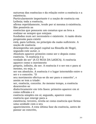 natureza das essências e da relação entre a essência e a
existência.
Particularmente importante é a noção de essência em
Leibniz; toda a essência,
afirma repetidamente, tende por si mesma à existência.
São possíveis as
essências que possuem um conatus que as leva a
realizar-se sempre que estejam
fundadas num ser necessário e existente. A razão desta
propensão para existir
está, para Leibniz, no princípio da razão suficiente. A
noção de essência
desempenha um papel capital na filosofia de Hegel,
segundo este autor, o
Absoluto aparece primeiro como ser e depois como
essência. "A essência é a
verdade do ser" (A CI NCIA DA LóGICA). A essência
aparece como o movimento
próprio, infinito, do ser. A essência é o ser em e para si
mesmo, ou seja, o
ser em absoluto. A essência é o lugar intermédio entre o
ser e o conceito. "O
seu movimento efectua-se do ser para o conceito", e
assim se tem a tríade:
ser, essência, conceito. Ao mesmo tempo, a essência
desenvolve-se
dialecticamente em três fases: primeiro aparece em si
como reflexão e é
essência simples em si; segundo, aparece como
essência que emerge para a
existência; terceiro, revela-se como essência que forma
uma unidade com o seu
aparecimento. A esta última fase da essência, antes de
passar ao conceito,
293
 