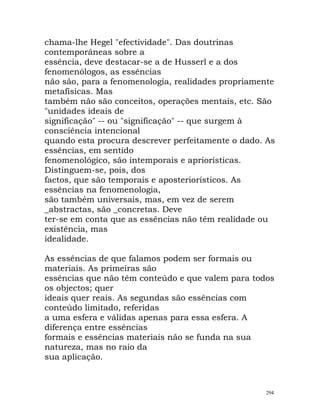 chama-lhe Hegel "efectividade". Das doutrinas
contemporâneas sobre a
essência, deve destacar-se a de Husserl e a dos
fenomenólogos, as essências
não são, para a fenomenologia, realidades propriamente
metafísicas. Mas
também não são conceitos, operações mentais, etc. São
"unidades ideais de
significação" -- ou "significação" -- que surgem à
consciência intencional
quando esta procura descrever perfeitamente o dado. As
essências, em sentido
fenomenológico, são intemporais e apriorísticas.
Distinguem-se, pois, dos
factos, que são temporais e aposteriorísticos. As
essências na fenomenologia,
são também universais, mas, em vez de serem
_abstractas, são _concretas. Deve
ter-se em conta que as essências não têm realidade ou
existência, mas
idealidade.
As essências de que falamos podem ser formais ou
materiais. As primeiras são
essências que não têm conteúdo e que valem para todos
os objectos; quer
ideais quer reais. As segundas são essências com
conteúdo limitado, referidas
a uma esfera e válidas apenas para essa esfera. A
diferença entre essências
formais e essências materiais não se funda na sua
natureza, mas no raio da
sua aplicação.
294
 