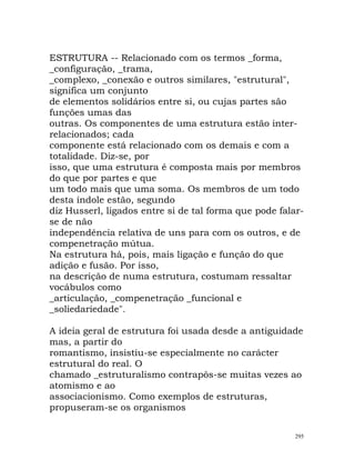 ESTRUTURA -- Relacionado com os termos _forma,
_configuração, _trama,
_complexo, _conexão e outros similares, "estrutural",
significa um conjunto
de elementos solidários entre si, ou cujas partes são
funções umas das
outras. Os componentes de uma estrutura estão inter-
relacionados; cada
componente está relacionado com os demais e com a
totalidade. Diz-se, por
isso, que uma estrutura é composta mais por membros
do que por partes e que
um todo mais que uma soma. Os membros de um todo
desta índole estão, segundo
diz Husserl, ligados entre si de tal forma que pode falar-
se de não
independência relativa de uns para com os outros, e de
compenetração mútua.
Na estrutura há, pois, mais ligação e função do que
adição e fusão. Por isso,
na descrição de numa estrutura, costumam ressaltar
vocábulos como
_articulação, _compenetração _funcional e
_soliedariedade".
A ideia geral de estrutura foi usada desde a antiguidade
mas, a partir do
romantismo, insistiu-se especialmente no carácter
estrutural do real. O
chamado _estruturalismo contrapôs-se muitas vezes ao
atomismo e ao
associacionismo. Como exemplos de estruturas,
propuseram-se os organismos
295
 