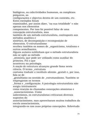 biológicos, as colectividades humanas, os complexos
psíquicos, as
configurações e objectos dentro de um contexto, etc.
Estes exemplos foram
examinados, por assim dizer, "na sua totalidade" e não
apenas nos elementos
componentes. Por isso foi possível falar de uma
concepção estruturalista, mas
também de um método estruturalista, contraposto aos
métodos analítico e
sintético, de decomposição e recomposição de
elementos. O estruturalismo
recebeu também os nomes de _organicismo, totalismo e
outros semelhantes.
Alguns autores sublinham que o método estruturalista
não se opõe ao método
_atomista, que pode ser utilizado como auxiliar do
primeiro. Foi o que
aconteceu na psicologia.
A noção de estrutura alcançou grande fama nesta
ciência. O termo _estrutura
costuma traduzir o vocábulo alemão _gestalt e, por isso,
fala-se de
_gestaltismo no sentido de _estruturalismo. Também se
empregaram os termos
_forma e _configuração. A psicologia estruturalista não
surgiu inteiramente
como reacção às chamadas concepções atomistas e
_associacionistas. Como
salientámos, os estruturalistas criticaram diversos
supostos do
associacionismo, mas aproveitaram muitos trabalhos da
escola associacionista,
integrando-os nas suas próprias concepções. Sobretudo
296
 