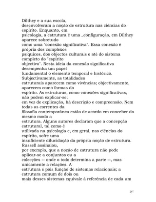 Dilthey e a sua escola,
desenvolveram a noção de estrutura nas ciências do
espírito. Enquanto, em
psicologia, a estrutura é uma _configuração, em Dilthey
aparece sobretudo
como uma "conexão significativa". Essa conexão é
própria dos complexos
psíquicos, dos objectos culturais e até do sistema
completo do "espírito
objectivo". Nesta ideia da conexão significativa
desempenha um papel
fundamental o elemento temporal e histórico.
Subjectivamente, as totalidades
estruturais aparecem como vivências; objectivamente,
aparecem como formas do
espírito. As estruturas, como conexões significativas,
não podem explicar-se;
em vez de explicação, há descrição e compreensão. Nem
todas as correntes da
filosofia contemporânea estão de acordo em conceber do
mesmo modo a
estrutura. Alguns autores declaram que a concepção
estrutural, tal como é
utilizada na psicologia e, em geral, nas ciências do
espírito, sofre uma
insuficiente dilucidação da própria noção de estrutura.
Russell assinalou,
por exemplo, que a noção de estrutura não pode
aplicar-se a conjuntos ou a
colecções -- onde o todo determina a parte --, mas
unicamente a relações. A
estrutura é pois função de sistemas relacionais; a
estrutura comum de dois ou
mais desses sistemas equivale à referência de cada um
297
 