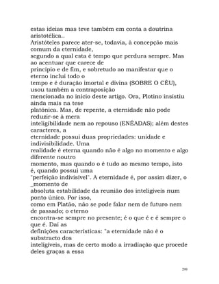 estas ideias mas teve também em conta a doutrina
aristotélica..
Aristóteles parece ater-se, todavia, à concepção mais
comum da eternidade,
segundo a qual esta é tempo que perdura sempre. Mas
ao acentuar que carece de
princípio e de fim, e sobretudo ao manifestar que o
eterno inclui todo o
tempo e é duração imortal e divina (SOBRE O CÉU),
usou também a contraposição
mencionada no início deste artigo. Ora, Plotino insistiu
ainda mais na tese
platónica. Mas, de repente, a eternidade não pode
reduzir-se à mera
inteligibilidade nem ao repouso (ENÉADAS); além destes
caracteres, a
eternidade possui duas propriedades: unidade e
indivisibilidade. Uma
realidade é eterna quando não é algo no momento e algo
diferente noutro
momento, mas quando o é tudo ao mesmo tempo, isto
é, quando possui uma
"perfeição indivisível". A eternidade é, por assim dizer, o
_momento de
absoluta estabilidade da reunião dos inteligíveis num
ponto único. Por isso,
como em Platão, não se pode falar nem de futuro nem
de passado; o eterno
encontra-se sempre no presente; é o que é e é sempre o
que é. Daí as
definições características: "a eternidade não é o
substracto dos
inteligíveis, mas de certo modo a irradiação que procede
deles graças a essa
299
 