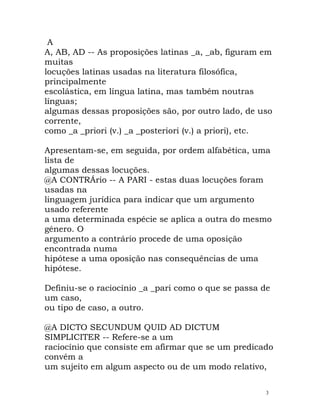A
A, AB, AD -- As proposições latinas _a, _ab, figuram em
muitas
locuções latinas usadas na literatura filosófica,
principalmente
escolástica, em língua latina, mas também noutras
línguas;
algumas dessas proposições são, por outro lado, de uso
corrente,
como _a _priori (v.) _a _posteriori (v.) a priori), etc.
Apresentam-se, em seguida, por ordem alfabética, uma
lista de
algumas dessas locuções.
@A CONTRÁrio -- A PARI - estas duas locuções foram
usadas na
linguagem jurídica para indicar que um argumento
usado referente
a uma determinada espécie se aplica a outra do mesmo
género. O
argumento a contrário procede de uma oposição
encontrada numa
hipótese a uma oposição nas consequências de uma
hipótese.
Definiu-se o raciocínio _a _pari como o que se passa de
um caso,
ou tipo de caso, a outro.
@A DICTO SECUNDUM QUID AD DICTUM
SIMPLICITER -- Refere-se a um
raciocínio que consiste em afirmar que se um predicado
convém a
um sujeito em algum aspecto ou de um modo relativo,
3
 
