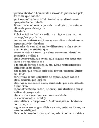preciso libertar o homem da escravidão provocada pelo
trabalho que não lhe
pertence (a "mais-valia" de trabalho) mediante uma
apropriação do trabalho.
Deste modo, o homem pode deixar de viver em estado
alienado para alcançar a
liberdade.
ALMA -- Até ao final da cultura antiga -- e em muitas
concepções populares
dentro do ocidente e até aos nossos dias -- dominaram
representações da alma
formadas de camadas muito diferentes: a alma como
um membro -- sombra que
desce ao seio da terra --; a alma como um "alento" ou
princípio de vida; a
alma como realidade aérea, que vagueia em redor dos
vivos e se manifesta sob
a forma de forças e acções, etc. Estas representações
influíram além disso,
nas ideias que muitos filósofos fizeram da alma. Antes
de Platão,
constituiu-se um complexo de especulações sobre a
ideia de alma que logo foi
absorvido, por assim dizer, purificado, por esse filósofo.
A princípio,
especialmente no Fédon, defendeu um dualismo quase
radical do corpo e da
alma; a alma era, para ele, uma realidade
essencialmente imortal (v.
imortalidade) e "separável". A alma aspira a libertar-se
do corpo para
regressar à sua origem divina e viver, entre as ideias, no
mundo inteligível.
Mesmo dentro do corpo, a alma pode recordar as ideias
30
 