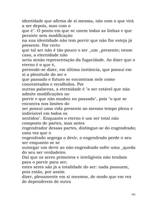 identidade que afirma de si mesma, não com o que virá
a ser depois, mas com o
que é". O ponto em que se unem todas as linhas e que
persiste sem modificação
na sua identidade não tem porvir que não lhe esteja já
presente. Por certo
que tal ser não é tão pouco o ser _um _presente; nesse
caso, a eternidade não
seria senão representação da fugacidade. Ao dizer que o
eterno é o que é,
pretende-se dizer, em última instância, que possui em
si a plenitude do ser e
que passado e futuro se encontram nele como
concentrados e recolhidos. Por
outras palavras, a eternidade é "o ser estável que não
admite modificações no
porvir e que não mudou no passado", pois "o que se
encontra nos limites do
ser possui uma vida presente ao mesmo tempo plena e
indivisível em todos os
sentidos". Enquanto o eterno é um ser total não
composto de partes, mas antes
engendrador dessas partes, distingue-se do engendrado;
uma vez que o
engendrado segrega o devir, o engendrado perde o seu
ser enquanto se se
outorgar um devir ao não engendrado sofre uma _queda
do seu ser verdadeiro.
Daí que os seres primeiros e inteligíveis não tendam
para o porvir para ser;
estes seres são já a totalidade do ser: nada possuem,
pois estão, por assim
dizer, plenamente em si mesmos, de modo que em vez
de dependerem de outra
300
 