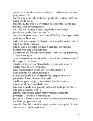 coisa para continuarem a subsistir, subsistem no seu
próprio ser. A
eternidade é "a vida infinita"; portanto, a vida total que
nada perde de si
mesma. E daí que o ser eterno se encontre, como diz
Plotino, nas proximidades
do Uno, de tal modo que, seguindo a sentença
platónica, pode dizer-se que "a
eternidade permanece no Uno" (TIMEU). Em rigor , não
se deveria dizer da
natureza eterna que é eterna, mas simplesmente que é,
que é verdade. "Pois o
que é, não é distinto do que é sempre, no mesmo
sentido em que o filósofo não
é diferente do filósofo verdadeiro". Por outras palavras,
"o que é sempre
deve tomar-se no sentido de: o que é verdadeiramente".
O tempo é, por isso,
queda e imagem da eternidade, a qual não é mera
abstracção do ser temporal,
mas fundamento deste ser. A eternidade é o
fundamento da temporalidade.
A meditação de Santo Agostinho, segue uma via
parecida. A eternidade não pode
medir-se pelo tempo, mas não é simplesmente o
intemporal: "a eternidade não
tem em si nada que passa; nela está tudo presente, o
que não acontece com o
tempo, que nunca pode estar verdadeiramente
presente". Por isso a eternidade
pertence a Deus num sentido parecido àquele em que,
em Plotino, pertence ao
mundo. Também se distinguiu entre a sempiternidade,
que decorre no tempo, e a
301
 