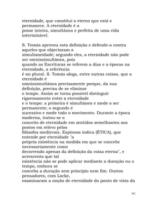 eternidade, que constitui o eterno que está e
permanece. A eternidade é a
posse inteira, simultânea e perfeita de uma vida
interminável.
S. Tomás aprovou esta definição e defende-a contra
aqueles que objectaram a
simultaneidade; segundo eles, a eternidade não pode
ser omnissimultânea, pois
quando as Escrituras se referem a dias e a épocas na
eternidade, a referência
é no plural. S. Tomás alega, entre outras coisas, que a
eternidade é
omnissimultânea precisamente porque, da sua
definição, precisa de se eliminar
o tempo. Assim se torna possível distinguir
rigorosamente entre a eternidade
e o tempo: a primeira é simultânea e mede o ser
permanente; o segundo é
sucessivo e mede todo o movimento. Durante a época
moderna, tratou-se o
conceito de eternidade em sentidos semelhantes aos
postos em relevo pelos
filósofos medievais. Espinosa indica (ÉTICA), que
entende por eternidade "a
própria existência na medida em que se concebe
necessariamente como
decorrendo apenas da definição da coisa eterna", e
acrescenta que tal
existência não se pode aplicar mediante a duração ou o
tempo, embora se
conceba a duração sem princípio nem fim. Outros
pensadores, com Locke,
examinaram a noção de eternidade do ponto de vista da
302
 