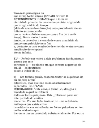 formação psicológica da
sua ideia; Locke afirma (ENSAIO SOBRE O
ENTENDIMENTO HUMANO) que a ideia de
eternidade procede da mesma imprecisão original de
que surge a ideia de tempo
(ideia de sucessão e duração), mas procedendo até ao
infinito (e concebendo
que a razão subsiste sempre com o fim de ir mais
longe). Deste modo, Locke
tendeu a conceber a eternidade como uma ideia de
tempo sem princípio nem fim
e, portanto, a usar o método de entender o eterno como
ampliação do temporal
até ao infinito.
EU -- Referir-nos-emos a dois problemas fundamentais
postos por este
conceito: 1) -- os planos em que se trate a questão do
eu. 2) -- as doutrinas
sobre a índole do eu.
1) -- Em termos gerais, costuma tratar-se a questão do
eu em três níveis
diferentes, mas que não estão absolutamente
separados: 1) O PLANO
PSICOLóGICO: Neste caso, o termo _eu designa a
realidade à qual se referem
todos os factos psíquicos. Este _referir-se pode ser
interpretado de muitas
maneiras. Por um lado, trata-se de uma referência
análoga à que existe entre
os acidentes e a substância; os factos psíquicos seriam
então acidentes que
inerem a um eu concebido substancialmente. Por outro
303
 