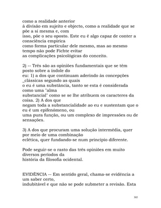 como a realidade anterior
à divisão em sujeito e objecto, como a realidade que se
põe a si mesma e, com
isso, põe o seu oposto. Este eu é algo capaz de conter a
consciência empírica
como forma particular dele mesmo, mas ao mesmo
tempo não pode Fichte evitar
as complicações psicológicas do conceito.
2) -- Três são as opiniões fundamentais que se têm
posto sobre a índole do
eu: 1) a dos que continuam aderindo às concepções
_clássicas segundo as quais
o eu é uma substância, tanto se esta é considerada
como uma "alma
substancial" como se se lhe atribuem os caracteres da
coisa. 2) A dos que
negam toda a substancialidade ao eu e sustentam que o
eu é um epifenómeno, ou
uma pura função, ou um complexo de impressões ou de
sensações.
3) A dos que procuram uma solução intermédia, quer
por meio de uma combinação
eclética, quer fundando-se num princípio diferente.
Pode seguir-se o rasto das três opiniões em muito
diversos períodos da
história da filosofia ocidental.
EVIDÊNCIA -- Em sentido geral, chama-se evidência a
um saber certo,
indubitável e que não se pode submeter a revisão. Esta
305
 