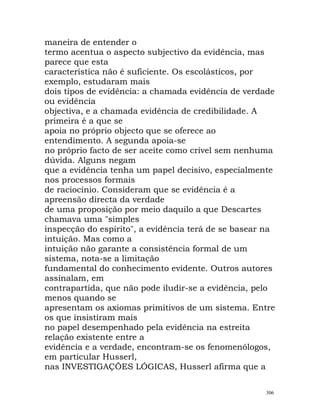 maneira de entender o
termo acentua o aspecto subjectivo da evidência, mas
parece que esta
característica não é suficiente. Os escolásticos, por
exemplo, estudaram mais
dois tipos de evidência: a chamada evidência de verdade
ou evidência
objectiva, e a chamada evidência de credibilidade. A
primeira é a que se
apoia no próprio objecto que se oferece ao
entendimento. A segunda apoia-se
no próprio facto de ser aceite como crível sem nenhuma
dúvida. Alguns negam
que a evidência tenha um papel decisivo, especialmente
nos processos formais
de raciocínio. Consideram que se evidência é a
apreensão directa da verdade
de uma proposição por meio daquilo a que Descartes
chamava uma "simples
inspecção do espírito", a evidência terá de se basear na
intuição. Mas como a
intuição não garante a consistência formal de um
sistema, nota-se a limitação
fundamental do conhecimento evidente. Outros autores
assinalam, em
contrapartida, que não pode iludir-se a evidência, pelo
menos quando se
apresentam os axiomas primitivos de um sistema. Entre
os que insistiram mais
no papel desempenhado pela evidência na estreita
relação existente entre a
evidência e a verdade, encontram-se os fenomenólogos,
em particular Husserl,
nas INVESTIGAÇÕES LÓGICAS, Husserl afirma que a
306
 