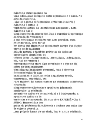 evidência surge quando há
uma adequação completa entre o pensado e o dado. No
acto da evidência,
_vive-se a plena concordância entre um e outro; a
evidência é então "a
verificação actual da identificação adequada". Esta
evidência não é
simplesmente da percepção. Não é superior à percepção
adequada da verdade; é
a sua verificação mediante um acto peculiar. Para
entender isso, deve ter-se
em conta que Husserl se coloca num campo que supõe
prévio ao de qualquer
atitude natural e também prévio ao de todas as
proposições científicas; os
termos como _cumprimento, _efectuação, _adequação,
etc, não se referem à
correspondência entre algo percebido e o que se diz
sobre ele (em linguagem
científica ou linguagem corrente), mas à vivência
fenomenológica de algo
imediatamente dado, anterior a qualquer teoria,
construção, suposição, etc.
Para Husserl, há várias classes de evidência: assertórica
(chamada
simplesmente evidência) e apodíctica (chamada
intelecção). A evidência
assertórica aplica-se ao individual e é inadequada; a
apodíctica aplica-se às
essências e é adequada. Na sua obra EXPERIÊNCIA E
JUíZO, Husserl fala dos
graus do problema da evidência e declara que cada tipo
de objecto possui _a
_sua própria forma de ser dado, isto é, a sua evidência.
307
 
