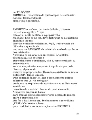 em FILOSOFIA
PRIMEIRA, Husserl fala de quatro tipos de evidência:
natural, transcendental,
apodíctica e adequada.
EXISTÊNCIA -- Como derivado do latim, o termo
_existência significa "o que
está aí" e, neste sentido, é equiparável à
realidade. Seja como for, deve distinguir-se a existência
enquanto tal das
diversas entidades existentes. Aqui, trata-se pois de
dilucidar a questão da
natureza ou ESSÊNCIA da existência e não de nenhum
dos existentes.
Apoiando-se em análises anteriores, Aristóteles
defendeu que se entende a
existência como substância, isto é, como entidade. A
existência é a
substância primeira enquanto é aquilo de que pode
dizer-se algo e onde
residem as propriedades. Quando a existência se une à
ESSÊNCIA, temos um ser.
Dele podemos saber _o _que é precisamente porque
sabemos que _é. Ao averiguar
quais são os requisitos da existência e ao utilizar neste
sentido os
conceitos de matéria e forma, de potência e acto,
Aristóteles lançou as bases
para muitas discussões posteriores acerca da relação
entre a existência e o
que faz a existência ser. Se chamamos a este último
_ESSÊNICA, temos a base
para os debates sobre a relação entre ESSÊNCIA e
308
 