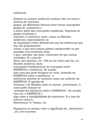 existência.
Embora os autores medievais tenham tido em conta o
sistema de conceitos
gregos, há diferenças básicas entre certas concepções
gregas de _existência e
a maior parte das concepções medievais. Depressa os
gregos tenderam a
conceber a existência como _coisa; os filósofos
medievais, especialmente os
de inspiração cristã, defenderam que há existências que
não são propriamente
coisas, e que nem sequer podem compreender-se por
analogia com nenhuma coisa
e que, contudo, são mais _existentes do que outras
entidades. É o caso de
Deus, das pessoas, etc.. Pôs-se em relevo que há, na
filosofia medieval, duas
concepções fundamentais da concepção entre
ESSÊNCIA e existência. De acordo
com uma que pode designar-se como "primado da
ESSÊNCIA sobre a existência", a
existência concebe-se inclusive como um acidente da
ESSÊNCIA. É opinião de
Avicenas e de filósofos mais ou menos _avicenianos. A
outra pode chamar-se
"primado da existência sobre a ESSÊNCIA". De acordo
com ela, a ESSÊNCIA é
algo como a inteligibilidade da existência. É o caso de
autores como S.
Boaventura, S. Tomás, etc.
Equiparou-se muitas vezes o significado de _existência e
_ser; isto suscitou
309
 