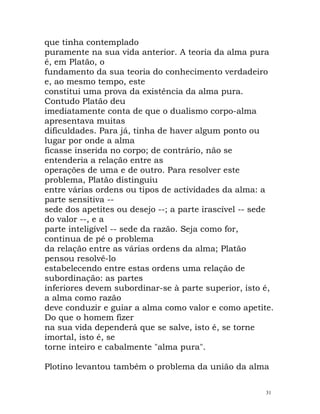 que tinha contemplado
puramente na sua vida anterior. A teoria da alma pura
é, em Platão, o
fundamento da sua teoria do conhecimento verdadeiro
e, ao mesmo tempo, este
constitui uma prova da existência da alma pura.
Contudo Platão deu
imediatamente conta de que o dualismo corpo-alma
apresentava muitas
dificuldades. Para já, tinha de haver algum ponto ou
lugar por onde a alma
ficasse inserida no corpo; de contrário, não se
entenderia a relação entre as
operações de uma e de outro. Para resolver este
problema, Platão distinguiu
entre várias ordens ou tipos de actividades da alma: a
parte sensitiva --
sede dos apetites ou desejo --; a parte irascível -- sede
do valor --, e a
parte inteligível -- sede da razão. Seja como for,
continua de pé o problema
da relação entre as várias ordens da alma; Platão
pensou resolvê-lo
estabelecendo entre estas ordens uma relação de
subordinação: as partes
inferiores devem subordinar-se à parte superior, isto é,
a alma como razão
deve conduzir e guiar a alma como valor e como apetite.
Do que o homem fizer
na sua vida dependerá que se salve, isto é, se torne
imortal, isto é, se
torne inteiro e cabalmente "alma pura".
Plotino levantou também o problema da união da alma
31
 