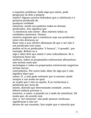 o seguinte problema: dado algo que existe, pode
perguntar-se dele o próprio
existir? Alguns autores defendem que a existência é o
primeiro predicado de
qualquer entidade
existente, sendo secundários todos os demais
predicados. Isto significa que
"a existência não existe". Mas existem todas as
entidades existentes. Outros
autores negaram que a existência seja um predicado;
entre eles destacou-se
Kant com a sua célebre afirmação de que o ser não é
um predicado real como
podem sê-lo os predicados "é branco", "é pesado", por
exemplo. Referir-se a
algo e dizer dele que existe é uma redundância. Se a
existência fosse um
atributo, todas as proposições existenciais afirmativas
não seriam mais que
tautologias e todas as proposições existenciais negativas
seriam meras
contradições. Por outro lado, dizer de algo que é não
significa dizer que
existe. O _e não pode subsistir por si mesmo: alude
sempre a um modo no qual
se supõe que é isto ou aquilo. E se enchermos o
predicado por meio do
existir, dizendo que determinada entidade _existe,
faltará todavia precisar a
maneira, o como, o quando ou o onde da existência. De
modo que, de acordo com
isto, o "ser existente" não pode possuir nenhuma
significação a não ser
dentro de um contexto. Isto supõe que o conceito que
310
 