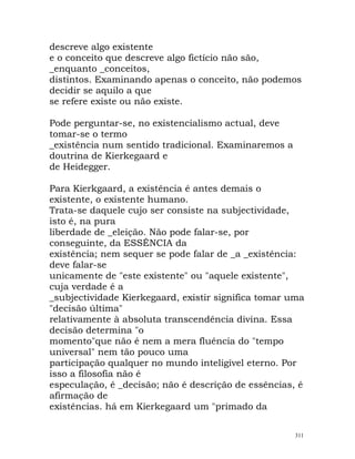 descreve algo existente
e o conceito que descreve algo fictício não são,
_enquanto _conceitos,
distintos. Examinando apenas o conceito, não podemos
decidir se aquilo a que
se refere existe ou não existe.
Pode perguntar-se, no existencialismo actual, deve
tomar-se o termo
_existência num sentido tradicional. Examinaremos a
doutrina de Kierkegaard e
de Heidegger.
Para Kierkgaard, a existência é antes demais o
existente, o existente humano.
Trata-se daquele cujo ser consiste na subjectividade,
isto é, na pura
liberdade de _eleição. Não pode falar-se, por
conseguinte, da ESSÊNCIA da
existência; nem sequer se pode falar de _a _existência:
deve falar-se
unicamente de "este existente" ou "aquele existente",
cuja verdade é a
_subjectividade Kierkegaard, existir significa tomar uma
"decisão última"
relativamente à absoluta transcendência divina. Essa
decisão determina "o
momento"que não é nem a mera fluência do "tempo
universal" nem tão pouco uma
participação qualquer no mundo inteligível eterno. Por
isso a filosofia não é
especulação, é _decisão; não é descrição de essências, é
afirmação de
existências. há em Kierkegaard um "primado da
311
 