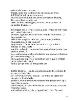 existência" e em termos
tradicionais um "primado da existência sobre a
ESSÊNCIA" tal como em muitos
autores contemporâneos, como Nietzsche, Dilthey,
Bergson, Sartre e até, em
certo sentido, Heidegger, embora todos partam de
supostos diferentes.
Heidegger usa o termo _dasein, que se traduz por vezes
por _existência, mas
que não significa existência no sentido tradicional. O
dasein não é a
existência em geral nem tão pouco uma entidade
qualquer, mas o ser humano
enquanto é o único ente que se interroga sobre o
sentido do ser. Neste
sentido, o dasein tem uma clara preeminência sobre os
demais entes. É
necessária uma análise do dasein que prepare o terreno
para uma ontologia. O
que aqui nos importa é sublinhar que o que e próprio
desta existência não é
aquilo que já é mas o seu poder ser.
EXPERIÊNCIA -- Dada a multiplicidade de sentidos do
termo _experiência,
descreveremos vários sentidos capitais do vocábulo
através da história da
filosofia, sublinhando pelo menos um destes dois: a) a
experiência como
confirmação, ou possibilidade de confirmação empírica
(e muitas vezes
sensível) de dados, e b) a experiência como facto de
312
 