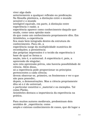 viver algo dado
anteriormente a qualquer reflexão ou predicação.
Na filosofia platónica, a distinção entre o mundo
sensível e o mundo
inteligível equivale, em parte, à distinção entre
experiência e razão. a
experiência aparece como conhecimento daquilo que
muda, como uma opinião mais
do que como um conhecimento propriamente dito. Em
Aristóteles, a experiência
fica mais bem integrada dentro da estrutura do
conhecimento. Para ele, a
experiência surge da multiplicidade numérica de
recordações; a persistência
das próprias impressões é o tecido da experiência à
base do qual se forma a
noção, isto é, o universal. A experiência é, pois, a
apreensão do singular;
sem esta apreensão prévia, não haveria possibilidade de
ciência. Além disso,
só a experiência pode proporcionar os princípios
pertencentes a cada ciência;
devem observar-se, primeiro, os fenómenos e ver o que
são para proceder,
depois, a demonstrações. Mas a ciência propriamente
dita só o é do universal,
o particular constitui o _material e os exemplos. Tal
como Platão,
Aristóteles destaca a importância da experiência na
prática.
Para muitos autores medievais, predominam dois
sentidos de _experiência: como
amplo e extenso conhecimento de casos, que dá lugar a
313
 