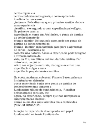 certas regras e a
certos conhecimentos gerais, e como apreensão
imediata de processos
_internos. Pode dizer-se que o primeiro sentido alude a
uma experiência
científica, e o segundo a uma experiência psicológica.
No primeiro caso, a
experiência é, como em Aristóteles, o ponto de partida
do conhecimento do
mundo exterior. No segundo caso, pode ser ponto de
partida do conhecimento do
mundo _interior, mas também base para a apreensão
de certas _evidências de
carácter não natural. Assim a experiência pode designar
a vivência interna da
vida, da fé e, em última análise, da vida mística. Por
outro lado, no que se
refere aos objectos naturais, distingue-se entre uma
experiência vulgar e uma
experiência propriamente científica.
Na época moderna, sobressai Francis Bacon pela sua
insistência em defender
que a experiência é não só o ponto de partida do
conhecimento mas também o
fundamento último do conhecimento. "A melhor
demonstração consiste, até
agora, na experiência, sempre que não ultrapasse a
experimentação efectiva",
afirma numa das suas fórmulas mais conhecidas
(NOVUM ORGANON).
A noção de experiência desempenha um papel
fundamental na teoria kantiana do
314
 