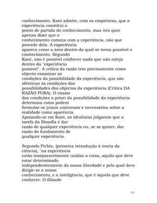conhecimento. Kant admite, com os empiristas, que a
experiência constitui o
ponto de partida do conhecimento. mas isto quer
apenas dizer que o
conhecimento começa com a experiência, não que
procede dela. A experiência
aparece como a área dentro da qual se torna possível o
conhecimento. Segundo
Kant, não é possível conhecer nada que não esteja
dentro da "experiência
possível". A crítica da razão tem precisamente como
objecto examinar as
condições da possibilidade da experiência, que são
idênticas às condições das
possibilidades dos objectos da experiência (Crítica DA
RAZÃO PURA). O exame
das condições a priori da possibilidade da experiência
determina como podem
formular-se juízos universais e necessários sobre a
realidade como aparência.
Apoiando-se em Kant, os idealistas julgaram que a
tarefa da filosofia é dar
razão de qualquer experiência ou, se se quiser, dar
razão do fundamento de
qualquer experiência.
Segundo Fichte, (primeira introdução à teoria da
ciência), "na experiência
estão inseparavelmente unidas a coisa, aquilo que deve
estar determinado
independemtemente da nossa liberdade e pelo qual deve
dirigir-se o nosso
conhecimento, e a inteligência, que é aquela que deve
conhecer. O filósofo
315
 
