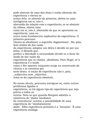 pode abstrair de uma das duas e então abstraiu da
experiência e elevou-se
acima dela. se abstrair da primeira, obtém-se uma
inteligência em si, isto é,
abstraída da relação com a experiência; se se abstrair
da última, obtém uma
coisa em si, isto é, abstraída do que se apresenta na
experiência; uma ou
outra como fundamento explicativo da experiência. O
primeiro processo
chama-se idealismo; o segundo, dogmatismo". Há, pois,
dois modos de dar razão
da experiência; adoptar um deles é decidir-se por um
deles. O filósofo que
prefere a liberdade à necessidade decide-se a favor do
modo de dar razão da
experiência que se chama _idealismo. Para Hegel, se a
experiência é o modo
como o Ser aparece enquanto surge na construção da
ciência e se constitui por
meio desta. A noção de experiência não é, pois,
_subjectiva nem _objectiva;
trata-se da experiência absoluta.
No nosso século, procurou averiguar-se, entre outros
problemas ligados à
experiência, se há algum tipo de experiência que seja
prévio a todos os
outros. Note-se que quando Bergson admitiu a
existência de "dados imediatos
da consciência" aceitou a possibilidade de uma
experiência do "imediatamente
dado". ESta experiência primária é a "intuição". É uma
experiência análoga
316
 