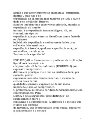 àquilo a que anteriormente se chamara a "experiência
interna", mas não é só
experiência de si mesma mas também de tudo o que é
dado sem mediação. Husserl
admitiu também uma experiência primária, anterior à
experiência do mundo
natural: é a experiência fenomenológica. Há, em
Husserl, um tipo de
experiência que por vezes se identificou com o facto de
os objectos
individuais (experiência e razão) serem dados com
evidência. Mas nenhuma
experiência é isolada; qualquer experiência está, por
assim dizer, metida num
"horizonte de experiência".
EXPLICAÇÃO -- Examinou-se o problema da explicação
ligando-o à descrição e à
compreensão. Já Leibniz afirmava (TEODICEIA) que
explicar e compreender
diferem em princípio, visto que os mistérios da fé, por
exemplo, podem
explicar-se mas não compreender-se, e mesmo na
ciência física certas
qualidades sensíveis explicam-se de um modo
imperfeito e sem as compreender.
O problema foi retomado por duas tendências filosóficas
contemporâneas. Para
Dilthey e seus seguidores, deve distinguir- se
rigorosamente entre a
explicação e a compreensão. A primeira é o método que
é típico das ciências
da natureza, que se preocupam coma causa, enquanto
a compreensão é o método
317
 