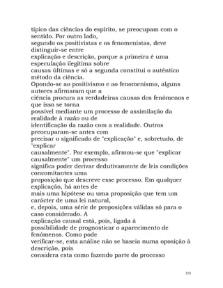 típico das ciências do espírito, se preocupam com o
sentido. Por outro lado,
segundo os positivistas e os fenomenistas, deve
distinguir-se entre
explicação e descrição, porque a primeira é uma
especulação ilegítima sobre
causas últimas e só a segunda constitui o autêntico
método da ciência.
Opondo-se ao positivismo e ao fenomenismo, alguns
autores afirmaram que a
ciência procura as verdadeiras causas dos fenómenos e
que isso se torna
possível mediante um processo de assimilação da
realidade à razão ou de
identificação da razão com a realidade. Outros
preocuparam-se antes com
precisar o significado de "explicação" e, sobretudo, de
"explicar
causalmente". Por exemplo, afirmou-se que "explicar
causalmente" um processo
significa poder derivar dedutivamente de leis condições
concomitantes uma
proposição que descreve esse processo. Em qualquer
explicação, há antes de
mais uma hipótese ou uma proposição que tem um
carácter de uma lei natural,
e, depois, uma série de proposições válidas só para o
caso considerado. A
explicação causal está, pois, ligada à
possibilidade de prognosticar o aparecimento de
fenómenos. Como pode
verificar-se, esta análise não se baseia numa oposição à
descrição, pois
considera esta como fazendo parte do processo
318
 