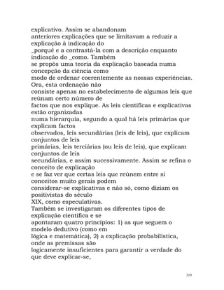 explicativo. Assim se abandonam
anteriores explicações que se limitavam a reduzir a
explicação à indicação do
_porquê e a contrastá-la com a descrição enquanto
indicação do _como. Também
se propôs uma teoria da explicação baseada numa
concepção da ciência como
modo de ordenar coerentemente as nossas experiências.
Ora, esta ordenação não
consiste apenas no estabelecimento de algumas leis que
reúnam certo número de
factos que nos explique. As leis científicas e explicativas
estão organizadas
numa hierarquia, segundo a qual há leis primárias que
explicam factos
observados, leis secundárias (leis de leis), que explicam
conjuntos de leis
primárias, leis terciárias (ou leis de leis), que explicam
conjuntos de leis
secundárias, e assim sucessivamente. Assim se refina o
conceito de explicação
e se faz ver que certas leis que reúnem entre si
conceitos muito gerais podem
considerar-se explicativas e não só, como diziam os
positivistas do século
XIX, como especulativas.
Também se investigaram os diferentes tipos de
explicação científica e se
apontaram quatro princípios: 1) as que seguem o
modelo dedutivo (como em
lógica e matemática), 2) a explicação probabilística,
onde as premissas são
logicamente insuficientes para garantir a verdade do
que deve explicar-se,
319
 