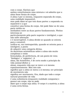 com o corpo. Excluiu que
ambos constituíssem uma mistura e só admitiu que a
alma fosse forma do corpo.
A alma é por si mesma, enquanto separada do corpo,
uma realidade impassível,
mas pode dizer-se que tem duas partes: a separada ou
separável e a que
constitui uma forma do corpo. Até pode falar-se de uma
parte média ou
mediadora entre as duas partes fundamentais. Plotino
interessa-se
particularmente pela parte superior e inteligível, a que
não sofre alteração
e é incorruptível. A alma divide-se quando se orienta
para o sensível;
unifica-se, em contrapartida, quando se orienta para o
inteligível, a ponto
de adquirir uma categoria divina.
As doutrinas aristotélicas sobre a alma são muito
complexas e estão
formuladas, de preferência, de um ponto de vista
"biológico" e "orgânico". A
alma, diz Aristóteles, é de certo modo o princípio da
vida animal (Sobre a
alma), enquanto vida que se move a si mesma
espontaneamente. Mas isto não
significa que a alma se mova a si mesma; ser princípio
de movimento não
significa ser movimento. Ora, dado que todo o corpo
natural possuidor de vida
é uma substância (enquanto realidade composta) e
possui um corpo, não se pode
dizer que o corpo seja alma. O corpo é a matéria; a alma
é uma certa forma.
32
 