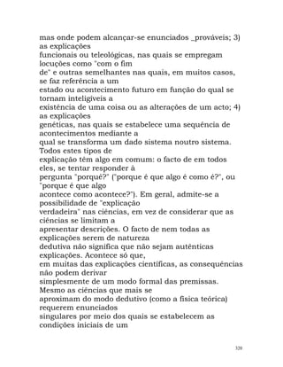 mas onde podem alcançar-se enunciados _prováveis; 3)
as explicações
funcionais ou teleológicas, nas quais se empregam
locuções como "com o fim
de" e outras semelhantes nas quais, em muitos casos,
se faz referência a um
estado ou acontecimento futuro em função do qual se
tornam inteligíveis a
existência de uma coisa ou as alterações de um acto; 4)
as explicações
genéticas, nas quais se estabelece uma sequência de
acontecimentos mediante a
qual se transforma um dado sistema noutro sistema.
Todos estes tipos de
explicação têm algo em comum: o facto de em todos
eles, se tentar responder à
pergunta "porquê?" ("porque é que algo é como é?", ou
"porque é que algo
acontece como acontece?"). Em geral, admite-se a
possibilidade de "explicação
verdadeira" nas ciências, em vez de considerar que as
ciências se limitam a
apresentar descrições. O facto de nem todas as
explicações serem de natureza
dedutiva não significa que não sejam autênticas
explicações. Acontece só que,
em muitas das explicações científicas, as consequências
não podem derivar
simplesmente de um modo formal das premissas.
Mesmo as ciências que mais se
aproximam do modo dedutivo (como a física teórica)
requerem enunciados
singulares por meio dos quais se estabelecem as
condições iniciais de um
320
 