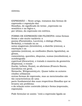 sistema.
EXPRESSÃO -- Neste artigo, tratamos das formas de
expressão e exposição das
filosofias, do significado do termo _expressão na
semiótica e na lógica e,
por último, da expressão em estética.
FORMA DE EXPRESSÃO EM FILOSOFIA: estas formas
foram e são muito variáveis: o
poema (Parménides, Lucrécio), o diálogo (Platão,
Berkeley), o tratado ou as
notas magistrais (Aristóteles), a diatribe (cínicos), a
exortação e as
epístolas (estóicos), as confissões (Santo Agostinho), as
glosas,
comentários, questões, disputas, sumas (escolásticos), a
autobiografia
espiritual (Descartes), o tratado à maneira da geometria
(Espinosa), o ensaio
(Locke, Leibniz, Hume), os aforismos (Francis Bacon,
moralistas em geral,
Nietzsche, Wittgenstein),etc. Quase todos os autores
citados utilizaram
outras formas de expressão, mas as mencionadas são
tão características de uma
parte fundamental das suas respectivas filosofias que se
levanta um problema:
o da relação entre conteúdo (ideia) e forma (expressão,
exposição).
Pode formular-se assim: "está a expressão ligada ao
321
 