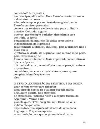 conteúdo?" A resposta é,
em princípio, afirmativa. Uma filosofia exortativa como
a dos estóicos novos
não pode adoptar por um tratado magistral; uma
filosofia omnicompreensiva,
como a dos tomistas medievais não pode utilizar a
diatribe. Contudo, alguns
autores, por exemplo Berkeley, defendem a tese
contrária. A teoria
bergsoniana da intuição filosófica pressupõe a
independência da expressão
relativamente à ideia (ou intuição), pois a primeira não é
mais que o
invólucro acidental da segunda; uma mesma ideia pode,
pois, expressar-se de
formas muito diferentes. Mais imparcial, parece afirmar
que, em épocas
diferentes de crise, se manifesta uma separação entre a
expressão e o
conteúdo e, em épocas mais estáveis, uma quase
completa identificação entre
eles.
O TERMO _EXPRESSÃO NA SEMI TICA E NA LóGICA
usar-se este termo para designar
uma série de signos de qualquer espécie numa
linguagem escrita. São exemplos
de expressões: "Buenos Aires é a capital federal da
Argentina", Vénus é um
planeta que", "175", "regg tiel up". Como se vê, é
indiferente que uma
expressão tenha significado dentro de uma dada
linguagem. Requer-se apenas
uma condição para que se possa falar de uma
322
 